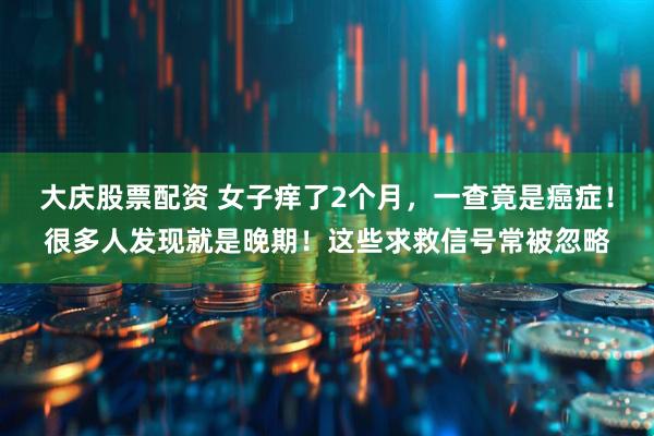 大庆股票配资 女子痒了2个月，一查竟是癌症！很多人发现就是晚期！这些求救信号常被忽略