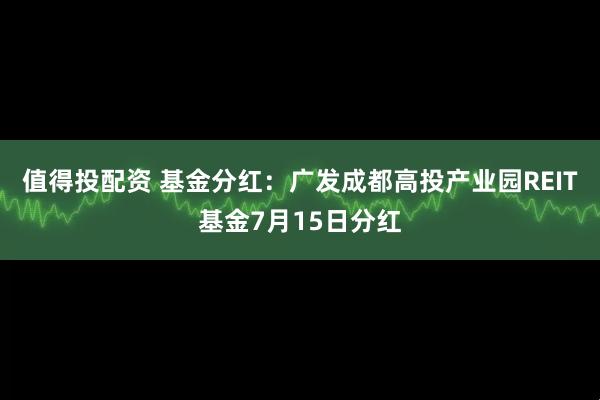 值得投配资 基金分红：广发成都高投产业园REIT基金7月15日分红