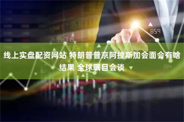 线上实盘配资网站 特朗普普京阿拉斯加会面会有啥结果 全球瞩目会谈