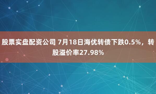 股票实盘配资公司 7月18日海优转债下跌0.5%，转股溢价率27.98%