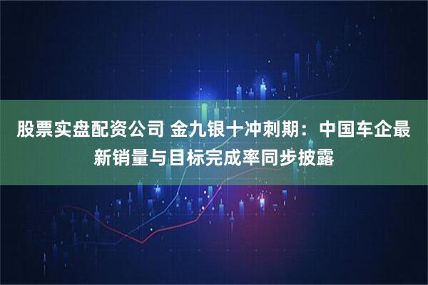 股票实盘配资公司 金九银十冲刺期：中国车企最新销量与目标完成率同步披露