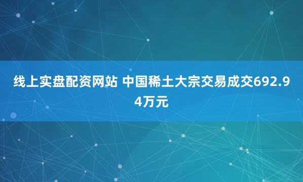 线上实盘配资网站 中国稀土大宗交易成交692.94万元