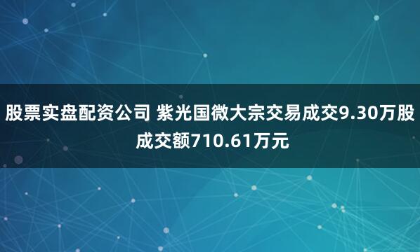 股票实盘配资公司 紫光国微大宗交易成交9.30万股 成交额710.61万元