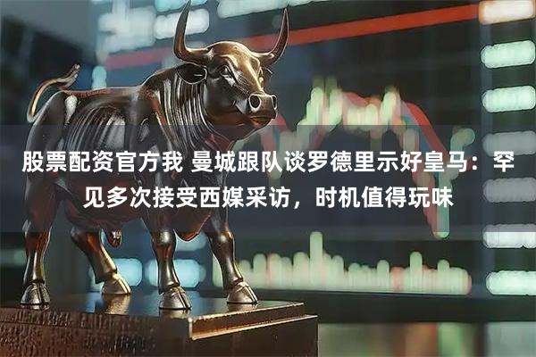 股票配资官方我 曼城跟队谈罗德里示好皇马：罕见多次接受西媒采访，时机值得玩味