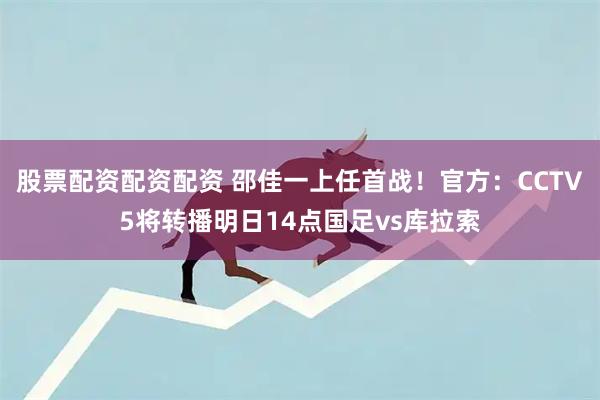 股票配资配资配资 邵佳一上任首战！官方：CCTV5将转播明日14点国足vs库拉索