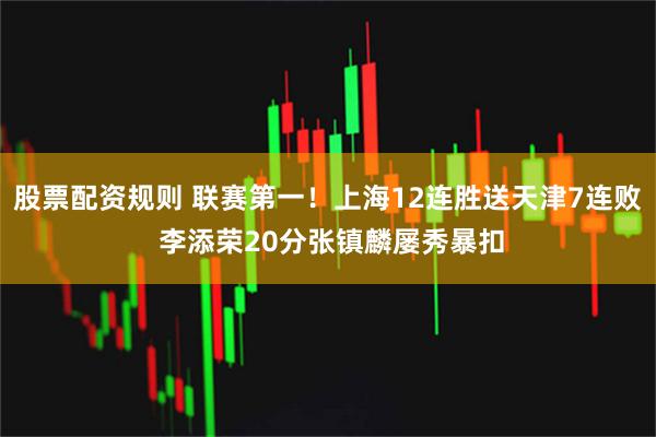 股票配资规则 联赛第一！上海12连胜送天津7连败 李添荣20分张镇麟屡秀暴扣
