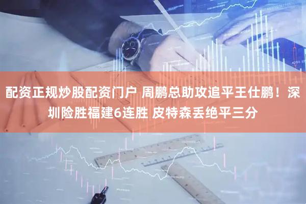 配资正规炒股配资门户 周鹏总助攻追平王仕鹏！深圳险胜福建6连胜 皮特森丢绝平三分
