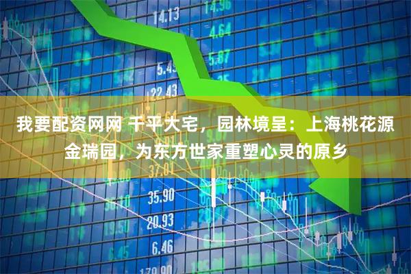 我要配资网网 千平大宅，园林境呈：上海桃花源金瑞园，为东方世家重塑心灵的原乡