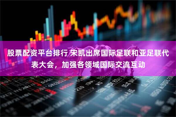 股票配资平台排行 宋凯出席国际足联和亚足联代表大会，加强各领域国际交流互动