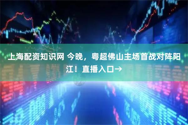 上海配资知识网 今晚，粤超佛山主场首战对阵阳江！直播入口→