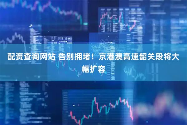 配资查询网站 告别拥堵！京港澳高速韶关段将大幅扩容